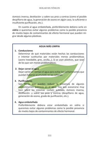 HOGAR SIN TÓXICOS
111
ósmosis inversa, destilación- y sobre sus pros y contras (como el posible
despilfarro de agua, la generación de ozono en algún caso, la suficiente o
insuficiente purificación, etc.).
En cuanto al agua embotellada, preferiblemente debiera serlo en
vidrio si queremos evitar algunos problemas como la posible presencia
de niveles bajos de contaminantes de efecto hormonal que pueden mi-
grar desde algunos plásticos.
AGUA MÁS LIMPIA
1.	 Conducciones
	 Determinar de qué materiales están hechas las conducciones
	 e intentar sustituirlas por materiales menos problemáticos
	 (acero inoxidable, gres, arcilla…). Si se usan plásticos, que sean
	 de los que son menos problemáticos.
2.	 Dejar correr el agua
	 Dejar correr un tiempo el agua para evitar los contaminantes que
	 puedan haberse acumulado en las cañerías.
3.	 Purificadores
	 Son filtros que pueden reducir la presencia de algunos
	 contaminantes químicos en el agua. Hay que asesorarse muy
	 bien sobre los sistemas -carbón activado, ósmosis inversa,
	 destilación- y sobre sus pros y contras (despilfarro de agua,
	 generación de ozono, grado de purificación, etc.).
4.	 Agua embotellada
	 Preferiblemente debiera estar embotellada en vidrio si
	 queremos evitar algunos problemas como la posible presencia
	 de niveles bajos de contaminantes de efecto hormonal.
 