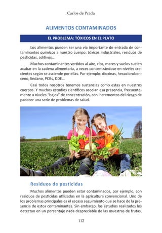 Carlos de Prada
112
ALIMENTOS CONTAMINADOS
EL PROBLEMA: TÓXICOS EN EL PLATO
Los alimentos pueden ser una vía importante de entrada de con-
taminantes químicos a nuestro cuerpo: tóxicos industriales, residuos de
pesticidas, aditivos…
Muchos contaminantes vertidos al aire, ríos, mares y suelos suelen
acabar en la cadena alimentaria, a veces concentrándose en niveles cre-
cientes según se asciende por ellas. Por ejemplo: dioxinas, hexacloroben-
ceno, lindano, PCBs, DDE…
Casi todos nosotros tenemos sustancias como estas en nuestros
cuerpos. Y muchos estudios científicos asocian esa presencia, frecuente-
mente a niveles “bajos” de concentración, con incrementos del riesgo de
padecer una serie de problemas de salud.
Residuos de pesticidas
Muchos alimentos pueden estar contaminados, por ejemplo, con
residuos de pesticidas utilizados en la agricultura convencional. Uno de
los problemas principales es el escaso seguimiento que se hace de la pre-
sencia de estos contaminantes. Sin embargo, los estudios realizados los
detectan en un porcentaje nada despreciable de las muestras de frutas,
 