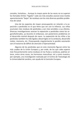 HOGAR SIN TÓXICOS
113
cereales, hortalizas... Aunque la mayor parte de las veces no se superan
los llamados límites “legales” cada vez más estudios asocian esos niveles
aparentemente “bajos” de residuos con los más diversos posibles proble-
mas de salud.
Uno de los aspectos de mayor preocupación en relación a la ex-
posición a pesticidas es el que tiene que ver con la infancia. Los niños
acumulan más residuos de pesticidas y son más sensibles a sus efectos.
Diversas investigaciones asocian la exposición a pesticidas como los or-
ganofosforados, ya durante el embarazo, con posteriores problemas en
el desarrollo mental después de nacer. La exposición de los niños a los
pesticidas también ha sido ligada a desarreglos en la conducta, desarrollo
motor, memoria, etc. Preocupando singularmente la posible asociación
con el trastorno de déficit de atención e hiperactividad.
Algunos de los pesticidas que en este momento figuran entre los
más usados de la Unión Europea y, por ende, de los que cabe esperar
más frecuentemente como residuos en las frutas y verduras, podrían al-
terar, entre otras cosas, las hormonas masculinas, tal y como muestra,
por ejemplo, una investigación realizada por el Centro de Toxicología de
la Universidad de Londres, con ayuda de la Comisión Europea.
 