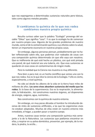 HOGAR SIN TÓXICOS
11
que nos expongamos a determinadas sustancias naturales pero tóxicas,
tales como algunos metales pesados.
Si cambiamos la química de lo que nos rodea
cambiamos nuestra propia química
Resulta curioso saber que la palabra “Ecología” provenga del vo-
cablo “Oikos” que significa “casa”. Y es que la ecología ha de comenzar
por nuestra propia casa. Algunos de los grandes problemas de nuestro
mundo, como el de la contaminación química y sus efectos sobre la salud,
tienen un importante escenario en nuestras propias casas.
Sin embargo, algunas personas piensan, probablemente por no ha-
ber reflexionado sobre ello, que podemos vivir rodeados de cosas con
una composición química determinada sin que ello vaya con nosotros.
Que es indiferente de qué esté hecho un plástico, con qué esté pintada
una pared, de qué material sea una tubería, etc. Que esas sustancias se
quedarán en esas cosas sin contaminarnos de ningún modo.
Pero la realidad que la Ciencia nos muestra es muy diferente.
Para bien o para mal, es un hecho científico que somos uno con lo
que nos rodea. Eso es lo que dice la ciencia de la Ecología. Y ello es cierto,
especialmente, a nivel químico.
Ha sido así desde los albores de la vida en la tierra hace miles de
millones de años. Los seres vivos absorben sustancias del medio que les
rodea. Es la base de la supervivencia. Eso es la respiración, la alimenta-
ción, la hidratación… Así construimos nuestros órganos, así disponemos
de energía, oxígeno, agua, nutrientes…
Nos construimos con la química de nuestro entorno.
Sin embargo, en muy pocas décadas el hombre ha introducido de-
cenas de miles de sustancias artificiales, a las que los organismos vivos
no estaban adaptados. Muchas de ellas están en nuestro entorno más
inmediato, el hogar, y pueden pasar a nuestro cuerpo.
Antes, nuestras casas tenían una composición química más seme-
jante a la de la Naturaleza. Las sustancias que podíamos encontrar en
ellas, y respirar en su polvo doméstico, provenían, por ejemplo, de la ma-
dera, la piedra, la arcilla...
 