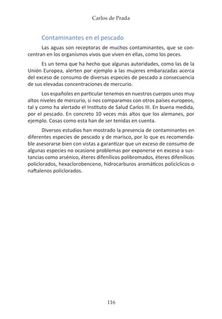 Carlos de Prada
116
Contaminantes en el pescado
Las aguas son receptoras de muchos contaminantes, que se con-
centran en los organismos vivos que viven en ellas, como los peces.
Es un tema que ha hecho que algunas autoridades, como las de la
Unión Europea, alerten por ejemplo a las mujeres embarazadas acerca
del exceso de consumo de diversas especies de pescado a consecuencia
de sus elevadas concentraciones de mercurio.
Los españoles en particular tenemos en nuestros cuerpos unos muy
altos niveles de mercurio, si nos comparamos con otros países europeos,
tal y como ha alertado el Instituto de Salud Carlos III. En buena medida,
por el pescado. En concreto 10 veces más altos que los alemanes, por
ejemplo. Cosas como esta han de ser tenidas en cuenta.
Diversos estudios han mostrado la presencia de contaminantes en
diferentes especies de pescado y de marisco, por lo que es recomenda-
ble asesorarse bien con vistas a garantizar que un exceso de consumo de
algunas especies no ocasione problemas por exponerse en exceso a sus-
tancias como arsénico, éteres difenílicos polibromados, éteres difenílicos
policlorados, hexaclorobenceno, hidrocarburos aromáticos policíclicos o
naftalenos policlorados.
 