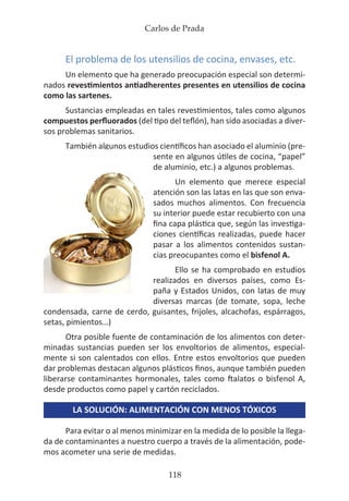 Carlos de Prada
118
El problema de los utensilios de cocina, envases, etc.
Un elemento que ha generado preocupación especial son determi-
nados revestimientos antiadherentes presentes en utensilios de cocina
como las sartenes.
Sustancias empleadas en tales revestimientos, tales como algunos
compuestos perfluorados (del tipo del teflón), han sido asociadas a diver-
sos problemas sanitarios.
También algunos estudios científicos han asociado el aluminio (pre-
sente en algunos útiles de cocina, “papel”
de aluminio, etc.) a algunos problemas.
Un elemento que merece especial
atención son las latas en las que son enva-
sados muchos alimentos. Con frecuencia
su interior puede estar recubierto con una
fina capa plástica que, según las investiga-
ciones científicas realizadas, puede hacer
pasar a los alimentos contenidos sustan-
cias preocupantes como el bisfenol A.
Ello se ha comprobado en estudios
realizados en diversos países, como Es-
paña y Estados Unidos, con latas de muy
diversas marcas (de tomate, sopa, leche
condensada, carne de cerdo, guisantes, frijoles, alcachofas, espárragos,
setas, pimientos…)
Otra posible fuente de contaminación de los alimentos con deter-
minadas sustancias pueden ser los envoltorios de alimentos, especial-
mente si son calentados con ellos. Entre estos envoltorios que pueden
dar problemas destacan algunos plásticos finos, aunque también pueden
liberarse contaminantes hormonales, tales como ftalatos o bisfenol A,
desde productos como papel y cartón reciclados.
LA SOLUCIÓN: ALIMENTACIÓN CON MENOS TÓXICOS
Para evitar o al menos minimizar en la medida de lo posible la llega-
da de contaminantes a nuestro cuerpo a través de la alimentación, pode-
mos acometer una serie de medidas.
 