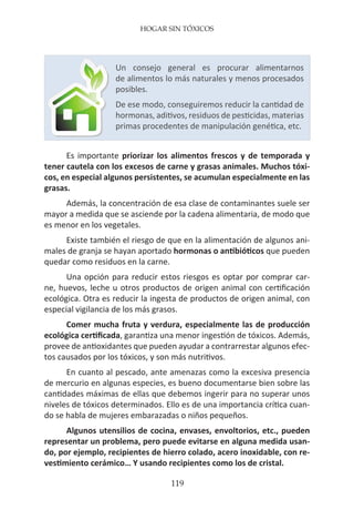 HOGAR SIN TÓXICOS
119
Es importante priorizar los alimentos frescos y de temporada y
tener cautela con los excesos de carne y grasas animales. Muchos tóxi-
cos, en especial algunos persistentes, se acumulan especialmente en las
grasas.
Además, la concentración de esa clase de contaminantes suele ser
mayor a medida que se asciende por la cadena alimentaria, de modo que
es menor en los vegetales.
Existe también el riesgo de que en la alimentación de algunos ani-
males de granja se hayan aportado hormonas o antibióticos que pueden
quedar como residuos en la carne.
Una opción para reducir estos riesgos es optar por comprar car-
ne, huevos, leche u otros productos de origen animal con certificación
ecológica. Otra es reducir la ingesta de productos de origen animal, con
especial vigilancia de los más grasos.
Comer mucha fruta y verdura, especialmente las de producción
ecológica certificada, garantiza una menor ingestión de tóxicos. Además,
provee de antioxidantes que pueden ayudar a contrarrestar algunos efec-
tos causados por los tóxicos, y son más nutritivos.
En cuanto al pescado, ante amenazas como la excesiva presencia
de mercurio en algunas especies, es bueno documentarse bien sobre las
cantidades máximas de ellas que debemos ingerir para no superar unos
niveles de tóxicos determinados. Ello es de una importancia crítica cuan-
do se habla de mujeres embarazadas o niños pequeños.
Algunos utensilios de cocina, envases, envoltorios, etc., pueden
representar un problema, pero puede evitarse en alguna medida usan-
do, por ejemplo, recipientes de hierro colado, acero inoxidable, con re-
vestimiento cerámico… Y usando recipientes como los de cristal.
Un consejo general es procurar alimentarnos
de alimentos lo más naturales y menos procesados
posibles.
De ese modo, conseguiremos reducir la cantidad de
hormonas, aditivos, residuos de pesticidas, materias
primas procedentes de manipulación genética, etc.
 
