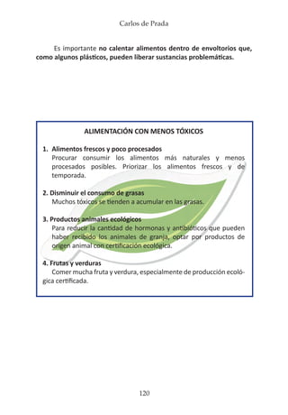 Carlos de Prada
120
Es importante no calentar alimentos dentro de envoltorios que,
como algunos plásticos, pueden liberar sustancias problemáticas.
ALIMENTACIÓN CON MENOS TÓXICOS
1.	 Alimentos frescos y poco procesados
	 Procurar consumir los alimentos más naturales y menos
	 procesados posibles. Priorizar los alimentos frescos y de
	temporada.
2. Disminuir el consumo de grasas
	 Muchos tóxicos se tienden a acumular en las grasas.
3. Productos animales ecológicos
	 Para reducir la cantidad de hormonas y antibióticos que pueden
	 haber recibido los animales de granja, optar por productos de
	 origen animal con certificación ecológica.
4. Frutas y verduras
	 Comer mucha fruta y verdura, especialmente de producción ecoló-
gica certificada.
 