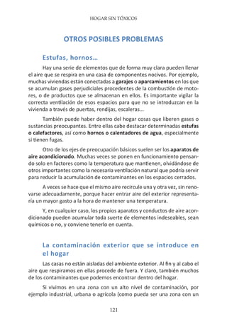 HOGAR SIN TÓXICOS
121
OTROS POSIBLES PROBLEMAS
Estufas, hornos…
Hay una serie de elementos que de forma muy clara pueden llenar
el aire que se respira en una casa de componentes nocivos. Por ejemplo,
muchas viviendas están conectadas a garajes o aparcamientos en los que
se acumulan gases perjudiciales procedentes de la combustión de moto-
res, o de productos que se almacenan en ellos. Es importante vigilar la
correcta ventilación de esos espacios para que no se introduzcan en la
vivienda a través de puertas, rendijas, escaleras...
También puede haber dentro del hogar cosas que liberen gases o
sustancias preocupantes. Entre ellas cabe destacar determinadas estufas
o calefactores, así como hornos o calentadores de agua, especialmente
si tienen fugas.
Otro de los ejes de preocupación básicos suelen ser los aparatos de
aire acondicionado. Muchas veces se ponen en funcionamiento pensan-
do solo en factores como la temperatura que mantienen, olvidándose de
otros importantes como la necesaria ventilación natural que podría servir
para reducir la acumulación de contaminantes en los espacios cerrados.
A veces se hace que el mismo aire recircule una y otra vez, sin reno-
varse adecuadamente, porque hacer entrar aire del exterior representa-
ría un mayor gasto a la hora de mantener una temperatura.
Y, en cualquier caso, los propios aparatos y conductos de aire acon-
dicionado pueden acumular toda suerte de elementos indeseables, sean
químicos o no, y conviene tenerlo en cuenta.
La contaminación exterior que se introduce en
el hogar
Las casas no están aisladas del ambiente exterior. Al fin y al cabo el
aire que respiramos en ellas procede de fuera. Y claro, también muchos
de los contaminantes que podemos encontrar dentro del hogar.
Si vivimos en una zona con un alto nivel de contaminación, por
ejemplo industrial, urbana o agrícola (como pueda ser una zona con un
 