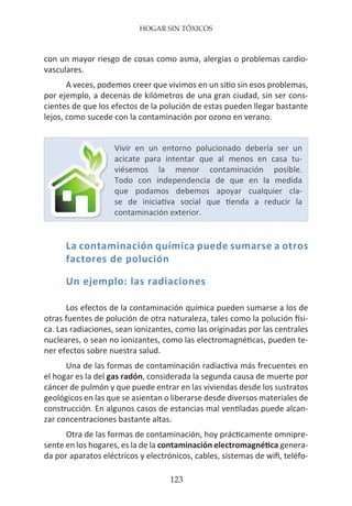 HOGAR SIN TÓXICOS
123
con un mayor riesgo de cosas como asma, alergias o problemas cardio-
vasculares.
A veces, podemos creer que vivimos en un sitio sin esos problemas,
por ejemplo, a decenas de kilómetros de una gran ciudad, sin ser cons-
cientes de que los efectos de la polución de estas pueden llegar bastante
lejos, como sucede con la contaminación por ozono en verano.
La contaminación química puede sumarse a otros
factores de polución
Un ejemplo: las radiaciones
Los efectos de la contaminación química pueden sumarse a los de
otras fuentes de polución de otra naturaleza, tales como la polución físi-
ca. Las radiaciones, sean ionizantes, como las originadas por las centrales
nucleares, o sean no ionizantes, como las electromagnéticas, pueden te-
ner efectos sobre nuestra salud.
Una de las formas de contaminación radiactiva más frecuentes en
el hogar es la del gas radón, considerada la segunda causa de muerte por
cáncer de pulmón y que puede entrar en las viviendas desde los sustratos
geológicos en las que se asientan o liberarse desde diversos materiales de
construcción. En algunos casos de estancias mal ventiladas puede alcan-
zar concentraciones bastante altas.
Otra de las formas de contaminación, hoy prácticamente omnipre-
sente en los hogares, es la de la contaminación electromagnética genera-
da por aparatos eléctricos y electrónicos, cables, sistemas de wifi, teléfo-
Vivir en un entorno polucionado debería ser un
acicate para intentar que al menos en casa tu-
viésemos la menor contaminación posible.
Todo con independencia de que en la medida
que podamos debemos apoyar cualquier cla-
se de iniciativa social que tienda a reducir la
contaminación exterior.
 