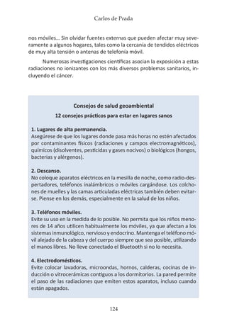 Carlos de Prada
124
nos móviles… Sin olvidar fuentes externas que pueden afectar muy seve-
ramente a algunos hogares, tales como la cercanía de tendidos eléctricos
de muy alta tensión o antenas de telefonía móvil.
Numerosas investigaciones científicas asocian la exposición a estas
radiaciones no ionizantes con los más diversos problemas sanitarios, in-
cluyendo el cáncer.
Consejos de salud geoambiental
12 consejos prácticos para estar en lugares sanos
1. Lugares de alta permanencia.
Asegúrese de que los lugares donde pasa más horas no estén afectados
por contaminantes físicos (radiaciones y campos electromagnéticos),
químicos (disolventes, pesticidas y gases nocivos) o biológicos (hongos,
bacterias y alérgenos).
2. Descanso.
No coloque aparatos eléctricos en la mesilla de noche, como radio-des-
pertadores, teléfonos inalámbricos o móviles cargándose. Los colcho-
nes de muelles y las camas articuladas eléctricas también deben evitar-
se. Piense en los demás, especialmente en la salud de los niños.
3. Teléfonos móviles.
Evite su uso en la medida de lo posible. No permita que los niños meno-
res de 14 años utilicen habitualmente los móviles, ya que afectan a los
sistemas inmunológico, nervioso y endocrino. Mantenga el teléfono mó-
vil alejado de la cabeza y del cuerpo siempre que sea posible, utilizando
el manos libres. No lleve conectado el Bluetooth si no lo necesita.
4. Electrodomésticos.
Evite colocar lavadoras, microondas, hornos, calderas, cocinas de in-
ducción o vitrocerámicas contiguos a los dormitorios. La pared permite
el paso de las radiaciones que emiten estos aparatos, incluso cuando
están apagados.
 