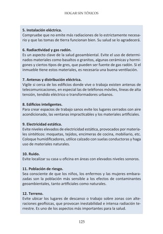 HOGAR SIN TÓXICOS
125
5. Instalación eléctrica.
Compruebe que no emite más radiaciones de lo estrictamente necesa-
rio y que las tomas de tierra funcionan bien. Su salud se lo agradecerá.
6. Radiactividad y gas radón.
Es un aspecto clave de la salud geoambiental. Evite el uso de determi-
nados materiales como basaltos o granitos, algunas cerámicas y hormi-
gones y ciertos tipos de gres, que pueden ser fuente de gas radón. Si el
inmueble tiene estos materiales, es necesaria una buena ventilación.
7. Antenas y distribución eléctrica.
Vigile si cerca de los edificios donde vive o trabaja existen antenas de
telecomunicaciones, en especial las de teléfonos móviles, líneas de alta
tensión, tendido eléctrico o transformadores urbanos.
8. Edificios inteligentes.
Para crear espacios de trabajo sanos evite los lugares cerrados con aire
acondicionado, las ventanas impracticables y los materiales artificiales.
9. Electricidad estática.
Evite niveles elevados de electricidad estática, provocados por materia-
les sintéticos: moquetas, tejidos, encimeras de cocina, mobiliario, etc.
Coloque humidificadores, utilice calzado con suelas conductoras y haga
uso de materiales naturales.
10. Ruido.
Evite localizar su casa u oficina en áreas con elevados niveles sonoros.
11. Población de riesgo.
Sea consciente de que los niños, los enfermos y las mujeres embara-
zadas son la población más sensible a los efectos de contaminantes
geoambientales, tanto artificiales como naturales.
12. Terreno.
Evite ubicar los lugares de descanso o trabajo sobre zonas con alte-
raciones geofísicas, que provocan inestabilidad e intensa radiación te-
rrestre. Es uno de los aspectos más importantes para la salud.
 