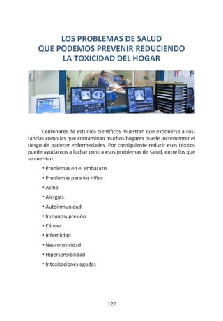 HOGAR SIN TÓXICOS
127
LOS PROBLEMAS DE SALUD
QUE PODEMOS PREVENIR REDUCIENDO
LA TOXICIDAD DEL HOGAR
Centenares de estudios científicos muestran que exponerse a sus-
tancias como las que contaminan muchos hogares puede incrementar el
riesgo de padecer enfermedades. Por consiguiente reducir esos tóxicos
puede ayudarnos a luchar contra esos problemas de salud, entre los que
se cuentan:
•	Problemas en el embarazo
•	Problemas para los niños
•	Asma
•	Alergias
•	Autoinmunidad
•	Inmunosupresión
•	Cáncer
•	Infertilidad
•	Neurotoxicidad
•	Hipersensibilidad
•	Intoxicaciones agudas
 
