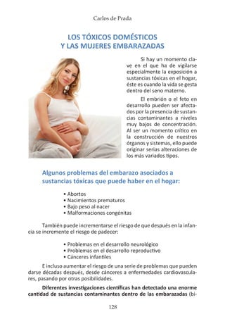 Carlos de Prada
128
LOS TÓXICOS DOMÉSTICOS
Y LAS MUJERES EMBARAZADAS
Si hay un momento cla-
ve en el que ha de vigilarse
especialmente la exposición a
sustancias tóxicas en el hogar,
éste es cuando la vida se gesta
dentro del seno materno.
El embrión o el feto en
desarrollo pueden ser afecta-
dos por la presencia de sustan-
cias contaminantes a niveles
muy bajos de concentración.
Al ser un momento crítico en
la construcción de nuestros
órganos y sistemas, ello puede
originar serias alteraciones de
los más variados tipos.
Algunos problemas del embarazo asociados a
sustancias tóxicas que puede haber en el hogar:
• Abortos
• Nacimientos prematuros
• Bajo peso al nacer
• Malformaciones congénitas
También puede incrementarse el riesgo de que después en la infan-
cia se incremente el riesgo de padecer:
• Problemas en el desarrollo neurológico
• Problemas en el desarrollo reproductivo
• Cánceres infantiles
E incluso aumentar el riesgo de una serie de problemas que pueden
darse décadas después, desde cánceres a enfermedades cardiovascula-
res, pasando por otras posibilidades.
Diferentes investigaciones científicas han detectado una enorme
cantidad de sustancias contaminantes dentro de las embarazadas (bi-
 
