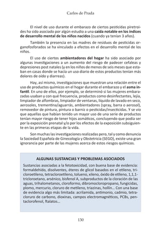 Carlos de Prada
130
El nivel de uso durante el embarazo de ciertos pesticidas piretroi-
des ha sido asociado por algún estudio a una caída notable en los índices
de desarrollo mental de los niños nacidos (cuando ya tenían 3 años).
También la presencia en las madres de residuos de pesticidas or-
ganofosforados se ha vinculado a efectos en el desarrollo mental de los
niños.
El uso de ciertos ambientadores del hogar ha sido asociado por
algunas investigaciones a un aumento del riesgo de padecer cefaleas y
depresiones post natales (y en los niños de menos de seis meses que esta-
ban en casas donde se hacía un uso diario de estos productos tenían más
dolores de oído y diarreas).
Hay, así mismo, investigaciones que muestran una relación entre el
uso de productos químicos en el hogar durante el embarazo y el asma in-
fantil. En uno de ellos, por ejemplo, se determinó si las mujeres embara-
zadas usaban y con qué frecuencia, productos como desinfectantes, lejía,
limpiador de alfombras, limpiador de ventanas, líquido de lavado en seco,
aerosoles, trementina/aguarrás, ambientadores (spray, barra o aerosol),
removedor de pintura, pintura o barniz o pesticidas/insecticidas. Y se vio
que aquellas que habían tenido un mayor uso de una serie de productos
tenían mayor riesgo de tener hijos asmáticos, concluyendo que podía ser
por la exposición prenatal y/o por los efectos de la exposición subsiguien-
te en las primeras etapas de la vida.
Son muchas las investigaciones realizadas pero, tal y como denuncia
la Sociedad Española de Ginecología y Obstetricia (SEGO), existe una gran
ignorancia por parte de las mujeres acerca de estos riesgos químicos.
ALGUNAS SUSTANCIAS Y PROBLEMAS ASOCIADOS
Sustancias asociadas a la fetotoxicidad, con buena base de evidencia:
formaldehído, disolventes, éteres de glicol basados en el etileno, tri-
cloroetileno, tetracloroetileno, tolueno, xileno, óxido de etileno, 1,1,1-
tricloroetano, arsénico, bisfenol A, subproductos de la cloración de las
aguas, trihalometanos, cloroformo, dibromocloropropano, fungicidas,
plomo, mercurio, cloruro de metileno, triazinas, hollín… Con una base
de evidencia algo más limitada: acrilamida, antimonio, cadmio, tetra-
cloruro de carbono, dioxinas, campos electromagnéticos, PCBs, pen-
taclorofenol, ftalatos…
 