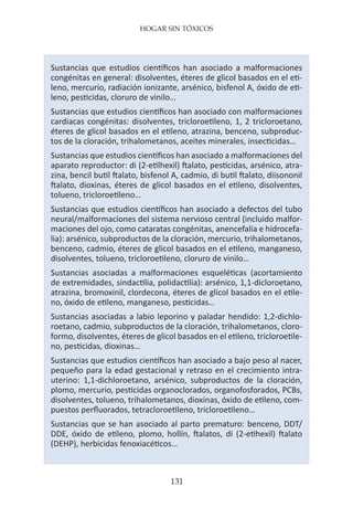 HOGAR SIN TÓXICOS
131
Sustancias que estudios científicos han asociado a malformaciones
congénitas en general: disolventes, éteres de glicol basados en el eti-
leno, mercurio, radiación ionizante, arsénico, bisfenol A, óxido de eti-
leno, pesticidas, cloruro de vinilo…
Sustancias que estudios científicos han asociado con malformaciones
cardiacas congénitas: disolventes, tricloroetileno, 1, 2 tricloroetano,
éteres de glicol basados en el etileno, atrazina, benceno, subproduc-
tos de la cloración, trihalometanos, aceites minerales, insecticidas…
Sustancias que estudios científicos han asociado a malformaciones del
aparato reproductor: di (2-etilhexil) ftalato, pesticidas, arsénico, atra-
zina, bencil butil ftalato, bisfenol A, cadmio, di butil ftalato, diisononil
ftalato, dioxinas, éteres de glicol basados en el etileno, disolventes,
tolueno, tricloroetileno…
Sustancias que estudios científicos han asociado a defectos del tubo
neural/malformaciones del sistema nervioso central (incluido malfor-
maciones del ojo, como cataratas congénitas, anencefalia e hidrocefa-
lia): arsénico, subproductos de la cloración, mercurio, trihalometanos,
benceno, cadmio, éteres de glicol basados en el etileno, manganeso,
disolventes, tolueno, tricloroetileno, cloruro de vinilo…
Sustancias asociadas a malformaciones esqueléticas (acortamiento
de extremidades, sindactilia, polidactilia): arsénico, 1,1-dicloroetano,
atrazina, bromoxinil, clordecona, éteres de glicol basados en el etile-
no, óxido de etileno, manganeso, pesticidas…
Sustancias asociadas a labio leporino y paladar hendido: 1,2-dichlo-
roetano, cadmio, subproductos de la cloración, trihalometanos, cloro-
formo, disolventes, éteres de glicol basados en el etileno, tricloroetile-
no, pesticidas, dioxinas…
Sustancias que estudios científicos han asociado a bajo peso al nacer,
pequeño para la edad gestacional y retraso en el crecimiento intra-
uterino: 1,1-dichloroetano, arsénico, subproductos de la cloración,
plomo, mercurio, pesticidas organoclorados, organofosforados, PCBs,
disolventes, tolueno, trihalometanos, dioxinas, óxido de etileno, com-
puestos perfluorados, tetracloroetileno, tricloroetileno…
Sustancias que se han asociado al parto prematuro: benceno, DDT/
DDE, óxido de etileno, plomo, hollín, ftalatos, di (2-etihexil) ftalato
(DEHP), herbicidas fenoxiacéticos…
 