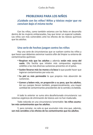 Carlos de Prada
132
PROBLEMAS PARA LOS NIÑOS
¡Cuidado con los niños! Niños y tóxicos mejor que no
convivan bajo el mismo techo
Con los niños, como también veíamos con los fetos en desarrollo
dentro de las mujeres embarazadas, hay que tener un especial cuidado.
Los niños son más vulnerables ante los efectos de los tóxicos químicos
que los adultos.
Una serie de hechos juegan contra los niños
Hay una serie de circunstancias que se vuelven contra los niños y
que hacen que debamos extremar nuestro afán de limpiar su entorno de
contaminantes químicos:
•	Respiran más que los adultos y además están más cerca del
	 suelo. Ello facilita que inhalen más compuestos orgánicos
	 volátiles o las más diversas sustancias presentes en el polvo.
•	Suelen llevarse más las manos a la boca lo que puede hacer que
	 ingieran contaminantes por esta vía.
•	Su piel es más permeable lo que propicia más absorción de
	sustancias.
•	Comen y beben más, en proporción a su peso, que los adultos.
	 Así sus cuerpos tienen también, proporcionalmente, una mayor
	 cantidad de contaminantes procedentes de la comida y la bebida.
A todo lo anterior se suma otra desafortunada circunstancia: sus
sistemas orgánicos de eliminación de tóxicos aún no han madurado.
Todo redunda en una circunstancia lamentable: los niños acumu-
lan más contaminantes que los adultos.
Y, para rematar, no solo es que acumulen más sino que, además,
son más sensibles a los efectos de los contaminantes que los adultos.
 