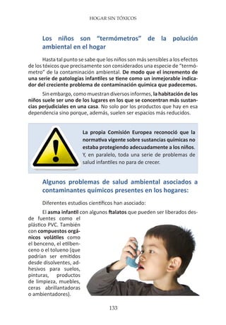 HOGAR SIN TÓXICOS
133
Los niños son “termómetros” de la polución
ambiental en el hogar
Hasta tal punto se sabe que los niños son más sensibles a los efectos
de los tóxicos que precisamente son considerados una especie de “termó-
metro” de la contaminación ambiental. De modo que el incremento de
una serie de patologías infantiles se tiene como un inmejorable indica-
dor del creciente problema de contaminación química que padecemos.
Sin embargo, como muestran diversos informes, la habitación de los
niños suele ser uno de los lugares en los que se concentran más sustan-
cias perjudiciales en una casa. No solo por los productos que hay en esa
dependencia sino porque, además, suelen ser espacios más reducidos.
Algunos problemas de salud ambiental asociados a
contaminantes químicos presentes en los hogares:
Diferentes estudios científicos han asociado:
El asma infantil con algunos ftalatos que pueden ser liberados des-
de fuentes como el
plástico PVC. También
con compuestos orgá-
nicos volátiles como
el benceno, el etilben-
ceno o el tolueno (que
podrían ser emitidos
desde disolventes, ad-
hesivos para suelos,
pinturas, productos
de limpieza, muebles,
ceras abrillantadoras
o ambientadores).
La propia Comisión Europea reconoció que la
normativa vigente sobre sustancias químicas no
estaba protegiendo adecuadamente a los niños.
Y, en paralelo, toda una serie de problemas de
salud infantiles no para de crecer.
 