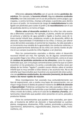 Carlos de Prada
134
Diferentes cánceres infantiles con el uso de ciertos pesticidas do-
mésticos. Por ejemplo, la leucemia infantil. Algunos cánceres cerebrales
infantiles, han sido asociados con el uso de productos contra pulgas y ga-
rrapatas, o contra termitas, champú anti-piojos o pesticidas para dentro
de casa o el jardín. Un incremento de riesgo de meduloblastoma ha sido
ligado con pesticidas para cuidar el jardín y de neuroblastoma con el uso
de pesticidas dentro y en torno al hogar.
Efectos sobre el desarrollo cerebral de los niños han sido asocia-
dos a diferentes sustancias. Por ejemplo, al plomo, antaño tan presente
en pinturas y tuberías de agua potable y ligado a muchos casos de re-
traso mental infantil leve, problemas renales y de desarrollo, déficit de
atención, hiperactividad e irritabilidad en los niños. E incluso, por alterar
zonas del cerebro asociadas al control de los impulsos, ha sido asociado a
un incremento muy notable de la agresividad y las conductas violentas, e
incluso posteriormente delictivas de los niños con ciertos niveles de plo-
mo en sus cuerpos (cuando los niños llegaban a ser jóvenes).
Pero los contaminantes asociados a efectos sobre el desarrollo
neuronal infantil son más. Por ejemplo, los de algunos contaminantes
que pueden llegar a los niños a través de la alimentación, como es el caso
de residuos de pesticidas existentes en los alimentos, como los organo-
fosforados que, aún a muy bajas concentraciones (como las que se suelen
encontrar en los productos a la venta y consideradas muchas veces por
debajo de los límites “legales”), pueden causar efectos sobre el cerebro
infantil que es muy sensible a estos tóxicos y los acumula más. No es de
extrañar que haya estudios que muestran una asociación de estas sustan-
cias con problemas conductuales, de retención (memoria), de desarrollo
motor o de menor rapidez de reacción.
Otras investigaciones han asociado muy contundentemente ese
tipo de exposiciones, aún a niveles muy bajos de concentración, con un
mayor riesgo (hasta el doble) de padecer trastorno de déficit de atención
e hiperactividad. Problemas semejantes han sido asociados a otros con-
taminantes diferentes de los pesticidas y que también pueden llegar a los
niños a través de la dieta, como es el caso de las dioxinas y furanos, con-
taminantes industriales que pueden estar presentes en carne, pescado y
productos lácteos.
Entre los contaminantes que pueden estar asociados, por ejem-
plo, al trastorno de déficit de atención e hiperactividad se cuentan:
plomo, manganeso, disolventes, PCBs, cadmio, piretroides y piretrinas,
cipermetrina, deltametrina, organofosforados, diazinon, PBDEs, triclo-
roetileno, etc.
 