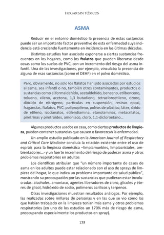 HOGAR SIN TÓXICOS
135
ASMA
Reducir en el entorno doméstico la presencia de estas sustancias
puede ser un importante factor preventivo de esta enfermedad cuya inci-
dencia está creciendo fuertemente en incidencia en las últimas décadas.
Distintos estudios han asociado exponerse a ciertas sustancias fre-
cuentes en los hogares, como los ftalatos que pueden liberarse desde
cosas como los suelos de PVC, con un incremento del riesgo del asma in-
fantil. Una de las investigaciones, por ejemplo, vinculaba la presencia de
alguna de esas sustancias (como el DEHP) en el polvo doméstico.
Pero, obviamente, no solo los ftalatos han sido asociados por estudios
al asma, sea infantil o no, también otros contaminantes, productos o
sustancias como el formaldehído, acetaldehído, benceno, etilbenceno,
tolueno, xileno, acetona, 1,3 butadieno, tetracloroetileno, ozono,
dióxido de nitrógeno, partículas en suspensión, resinas epoxi,
fragancias, ftalatos, PVC, polipropileno, polvos de plástico, látex, óxido
de etileno, isocianatos, etilendiamina, etanolaminas, metacrilatos,
piretrinas y piretroides, amoniaco, cloro, 1,1-dicloroetano…
Algunos productos usados en casa, como ciertos productos de limpie-
za, pueden contener sustancias que causen o favorezcan la enfermedad.
Un amplio estudio publicado en la American Journal of Respiratory
and Critical Care Medicine concluía la relación existente entre el uso de
espráis para la limpieza doméstica –limpiamuebles, limpiacristales, am-
bientadores…- y un fuerte incremento del riesgo de padecer asma y otros
problemas respiratorios en adultos
Los científicos atribuían que “un número importante de casos de
asma en los adultos puede estar relacionado con el uso de sprays de lim-
pieza del hogar, lo que indica un problema importante de salud pública”,
mostrando su preocupación por las sustancias que pudieran estar involu-
cradas: alcoholes, amoniaco, agentes liberadores de cloro, glicoles y éte-
res de glicol, hidróxido de sodio, polímeros acrílicos y terpenos.
Otras investigaciones muestran resultados análogos. Por ejemplo,
las realizadas sobre millares de personas y en las que se vio cómo las
que habían trabajado en la limpieza tenían más asma y otros problemas
respiratorios (en uno de los estudios un 170% más de riesgo de asma,
preocupando especialmente los productos en spray).
 