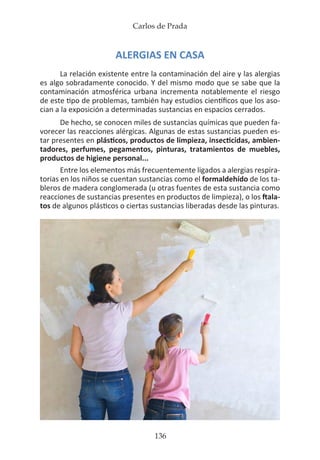 Carlos de Prada
136
ALERGIAS EN CASA
La relación existente entre la contaminación del aire y las alergias
es algo sobradamente conocido. Y del mismo modo que se sabe que la
contaminación atmosférica urbana incrementa notablemente el riesgo
de este tipo de problemas, también hay estudios científicos que los aso-
cian a la exposición a determinadas sustancias en espacios cerrados.
De hecho, se conocen miles de sustancias químicas que pueden fa-
vorecer las reacciones alérgicas. Algunas de estas sustancias pueden es-
tar presentes en plásticos, productos de limpieza, insecticidas, ambien-
tadores, perfumes, pegamentos, pinturas, tratamientos de muebles,
productos de higiene personal...
Entre los elementos más frecuentemente ligados a alergias respira-
torias en los niños se cuentan sustancias como el formaldehído de los ta-
bleros de madera conglomerada (u otras fuentes de esta sustancia como
reacciones de sustancias presentes en productos de limpieza), o los ftala-
tos de algunos plásticos o ciertas sustancias liberadas desde las pinturas.
 