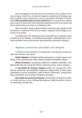 HOGAR SIN TÓXICOS
137
Una investigación concluía que unas sustancias muy usadas en pin-
turas al agua y barnices, así como en algunos productos de limpieza, po-
dían contribuir muy seriamente al asma y las alergias infantiles. Se trata-
ba de PGEs (propileno glicol y éteres de glicol) que, irónicamente, habían
sido usados en pinturas como sustitutos aparentemente más inocuos de
otros compuestos que antes se empleaban más.
Otros estudios asocian algún ftalato (sustancias que pueden estar
presentes en suelos de PVC) con un mayor riesgo de rinitis alérgica y ec-
cemas en los niños.
Investigaciones de laboratorio han mostrado que sustancias como
el bisfenol A, los ftalatos, el nonilfenol (vinculado a detergentes) o el tri-
closan pueden causar alteraciones que propicien reacciones alérgicas.
Algunas sustancias asociadas con alergias
La rinitis ha sido asociada a la exposición a muchísimas sustancias.
Aquí solo citamos unas pocas.
Rinitis (alérgica): anhídridos ácidos (presentes en resinas epoxi y pin-
turas), cromo, diisocianatos, látex, níquel, anhídrido trimetílico, ftalatos…
Rinitis (irritante): compuestos orgánicos volátiles, aldehídos, con-
taminación del aire, escape de diésel, amoniaco, cloro, ozono, fosgeno…
La dermatitis de contacto alérgica puede ser causada por infini-
dad de sustancias: formaldehído, fragancias, pegamentos, resinas epoxi,
antisépticos, aminas aromáticas, ácido crómico, colorantes, isotiazolinas,
látex, pesticidas, conservantes, productos de goma…
Dermatitis de contacto (irritante): aminotriazol, antimonio, arséni-
co, ácido crómico, cromo, detergentes/jabones, óxido de etileno, mercu-
rio, pesticidas, disolventes...
 