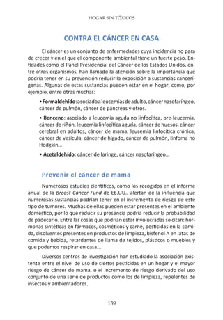 HOGAR SIN TÓXICOS
139
CONTRA EL CÁNCER EN CASA
El cáncer es un conjunto de enfermedades cuya incidencia no para
de crecer y en el que el componente ambiental tiene un fuerte peso. En-
tidades como el Panel Presidencial del Cáncer de los Estados Unidos, en-
tre otros organismos, han llamado la atención sobre la importancia que
podría tener en su prevención reducir la exposición a sustancias cancerí-
genas. Algunas de estas sustancias pueden estar en el hogar, como, por
ejemplo, entre otras muchas:
	 •Formaldehído:asociadoaleucemiasdeadulto,cáncernasofaríngeo,
	 cáncer de pulmón, cáncer de páncreas y otros.
	 • Benceno: asociado a leucemia aguda no linfocítica, pre-leucemia,
	 cáncer de riñón, leucemia linfocítica aguda, cáncer de huesos, cáncer
	 cerebral en adultos, cáncer de mama, leucemia linfocítica crónica,
	 cáncer de vesícula, cáncer de hígado, cáncer de pulmón, linfoma no
	 Hodgkin…
	 • Acetaldehído: cáncer de laringe, cáncer nasofaríngeo…
Prevenir el cáncer de mama
Numerosos estudios científicos, como los recogidos en el informe
anual de la Breast Cancer Fund de EE.UU., alertan de la influencia que
numerosas sustancias podrían tener en el incremento de riesgo de este
tipo de tumores. Muchas de ellas pueden estar presentes en el ambiente
doméstico, por lo que reducir su presencia podría reducir la probabilidad
de padecerlo. Entre las cosas que podrían estar involucradas se citan: hor-
monas sintéticas en fármacos, cosméticos y carne, pesticidas en la comi-
da, disolventes presentes en productos de limpieza, bisfenol A en latas de
comida y bebida, retardantes de llama de tejidos, plásticos o muebles y
que podemos respirar en casa...
Diversos centros de investigación han estudiado la asociación exis-
tente entre el nivel de uso de ciertos pesticidas en un hogar y el mayor
riesgo de cáncer de mama, o el incremento de riesgo derivado del uso
conjunto de una serie de productos como los de limpieza, repelentes de
insectos y ambientadores.
 