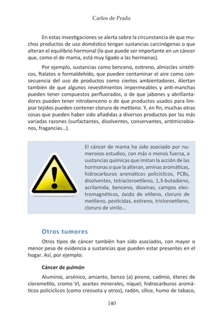 Carlos de Prada
140
En estas investigaciones se alerta sobre la circunstancia de que mu-
chos productos de uso doméstico tengan sustancias carcinógenas o que
alteran el equilibrio hormonal (lo que puede ser importante en un cáncer
que, como el de mama, está muy ligado a las hormonas).
Por ejemplo, sustancias como benceno, estireno, almizcles sintéti-
cos, ftalatos o formaldehído, que pueden contaminar el aire como con-
secuencia del uso de productos como ciertos ambientadores. Alertan
también de que algunos revestimientos impermeables y anti-manchas
pueden tener compuestos perfluorados, o de que jabones y abrillanta-
dores pueden tener nitrobenceno o de que productos usados para lim-
piar tejidos pueden contener cloruro de metileno. Y, en fin, muchas otras
cosas que pueden haber sido añadidas a diversos productos por las más
variadas razones (surfactantes, disolventes, conservantes, antimicrobia-
nos, fragancias…).
Otros tumores
Otros tipos de cáncer también han sido asociados, con mayor o
menor peso de evidencia a sustancias que pueden estar presentes en el
hogar. Así, por ejemplo:
Cáncer de pulmón
Aluminio, arsénico, amianto, benzo (a) pireno, cadmio, éteres de
clorometilo, cromo VI, aceites minerales, níquel, hidrocarburos aromá-
ticos policíclicos (como creosota y otros), radón, sílice, humo de tabaco,
El cáncer de mama ha sido asociado por nu-
merosos estudios, con más o menos fuerza, a
sustancias químicas que imitan la acción de las
hormonasoquelaalteran,aminasaromáticas,
hidrocarburos aromáticos policíclicos, PCBs,
disolventes, tetracloroetileno, 1,3-butadieno,
acrilamida, benceno, dioxinas, campos elec-
tromagnéticos, óxido de etileno, cloruro de
metileno, pesticidas, estireno, tricloroetileno,
cloruro de vinilo…
 