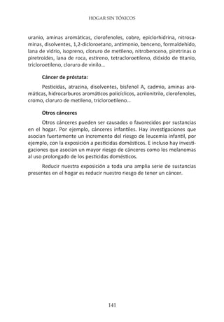 HOGAR SIN TÓXICOS
141
uranio, aminas aromáticas, clorofenoles, cobre, epiclorhidrina, nitrosa-
minas, disolventes, 1,2-dicloroetano, antimonio, benceno, formaldehído,
lana de vidrio, isopreno, cloruro de metileno, nitrobenceno, piretrinas o
piretroides, lana de roca, estireno, tetracloroetileno, dióxido de titanio,
tricloroetileno, cloruro de vinilo…
Cáncer de próstata:
Pesticidas, atrazina, disolventes, bisfenol A, cadmio, aminas aro-
máticas, hidrocarburos aromáticos policíclicos, acrilonitrilo, clorofenoles,
cromo, cloruro de metileno, tricloroetileno…
Otros cánceres
Otros cánceres pueden ser causados o favorecidos por sustancias
en el hogar. Por ejemplo, cánceres infantiles. Hay investigaciones que
asocian fuertemente un incremento del riesgo de leucemia infantil, por
ejemplo, con la exposición a pesticidas domésticos. E incluso hay investi-
gaciones que asocian un mayor riesgo de cánceres como los melanomas
al uso prolongado de los pesticidas domésticos.
Reducir nuestra exposición a toda una amplia serie de sustancias
presentes en el hogar es reducir nuestro riesgo de tener un cáncer.
 