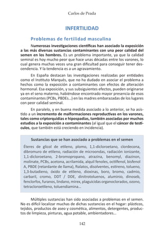 Carlos de Prada
142
INFERTILIDAD
Problemas de fertilidad masculina
Numerosas investigaciones científicas han asociado la exposición
a las más diversas sustancias contaminantes con una peor calidad del
semen en los hombres. Es un problema importante, ya que la calidad
seminal es hoy mucho peor que hace unas décadas entre los varones, lo
cual genera muchas veces una gran dificultad para conseguir tener des-
cendencia. Y la tendencia es a un agravamiento.
En España destacan las investigaciones realizadas por entidades
como el Instituto Marqués, que no ha dudado en asociar el problema a
hechos como la exposición a contaminantes con efectos de alteración
hormonal. Esa exposición, y sus subsiguientes efectos, pueden originarse
ya en el seno materno, habiéndose encontrado mayor presencia de esos
contaminantes (PCBs, PBDEs…) en las madres embarazadas de los lugares
con peor calidad seminal.
En paralelo, y en buena medida asociado a lo anterior, se ha asis-
tido a un incremento de malformaciones reproductivas en los varones,
tales como criptorquidias e hipospadias, también asociadas por muchos
estudios a la exposición a contaminantes (al igual que el cáncer de testí-
culos, que también está creciendo en incidencia).
Sustancias que se han asociado a problemas en el semen
Éteres de glicol de etileno, plomo, 1,1-dicloroetano, clordecona,
dibromuro de etileno, radiación de microondas, radiación ionizante,
1,1-dicloroetano, 2-bromopropano, atrazina, benomyl, diazinon,
molinate, PCBs, acetona, acrilamida, alquil fenoles, octilfenol, bisfenol
A, PBDE (retardante de llama), ftalatos, disolventes, estireno, tolueno,
1,3-butadieno, óxido de etileno, dioxinas, boro, bromo, cadmio,
carbaril, cromo, DDT / DDE, dinitrotoluenos, aluminio, dinoseb,
fenclorfos, furanos, lindano, mirex, plaguicidas organoclorados, ozono,
tetracloroetileno, toluendiamina…
Múltiples sustancias han sido asociadas a problemas en el semen.
No es difícil localizar muchas de dichas sustancias en el hogar: plásticos,
tejidos, productos de aseo y cosmética, alimentos, detergentes, produc-
tos de limpieza, pinturas, agua potable, ambientadores…
 