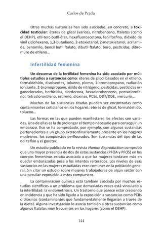 Carlos de Prada
144
Otras muchas sustancias han sido asociadas, en concreto, a toxi-
cidad testicular: éteres de glicol (varios), nitrobenceno, ftalatos (como
el DEHP), etil-terc-butil-éter, hexafluoroacetona, fenilfosfina, dióxido de
vinil ciclohexeno, 1,3-butadieno, 2-etoxietanol, 2-metoxietanol, acrilami-
da, benomilo, bencil butil ftalato, dibutil ftalato, boro, pesticidas, dibro-
muro de etileno…
Infertilidad femenina
Un descenso de la fertilidad femenina ha sido asociado por múl-
tiples estudios a sustancias como: éteres de glicol basados en el etileno,
formaldehído, disolventes, tolueno, plomo, 1-bromopropano, radiación
ionizante, 2-bromopropano, óxido de nitrógeno, pesticidas, pesticidas or-
ganoclorados, herbicidas, clordecona, hexaclorobenceno, pentaclorofe-
nol, tetracloroetileno, estireno, dioxinas, PCBs, DDT/DDE, mercurio...
Muchas de las sustancias citadas pueden ser encontradas como
contaminantes cotidianos en los hogares: éteres de glicol, formaldehído,
tolueno…
Las formas en las que pueden manifestarse los efectos son varia-
das. Una de ellas es la de prolongar el tiempo necesario para conseguir un
embarazo. Eso se ha comprobado, por ejemplo, con algunas sustancias
pertenecientes a un grupo extraordinariamente presente en los hogares
modernos: los compuestos perfluorados. Son sustancias del tipo de las
del teflón y el goretex.
Un estudio publicado en la revista Human Reproduction comprobó
que una mayor presencia de dos de estas sustancias (PFOA y PFOS) en los
cuerpos femeninos estaba asociada a que las mujeres tardasen más en
quedar embarazadas pese a los intentos reiterados. Los niveles de esas
sustancias en las mujeres estudiadas eran comunes en la población gene-
ral. Sin citar un estudio sobre mujeres trabajadoras de algún sector con
una peculiar exposición a estos compuestos.
La contaminación química está también asociada por muchos es-
tudios científicos a un problema que demasiadas veces está vinculado a
la infertilidad: la endometriosis. Un trastorno que parece estar creciendo
en incidencia y que ha sido ligado a la exposición a sustancias como PCBs
o dioxinas (contaminantes que fundamentalmente llegarían a través de
la dieta). Alguna investigación lo asocia también a otras sustancias como
algunos ftalatos muy frecuentes en los hogares (como el DEHP).
 