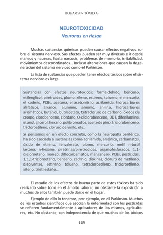 HOGAR SIN TÓXICOS
145
NEUROTOXICIDAD
Neuronas en riesgo
Muchas sustancias químicas pueden causar efectos negativos so-
bre el sistema nervioso. Sus efectos pueden ser muy diversos e ir desde
mareos y nauseas, hasta narcosis, problemas de memoria, irritabilidad,
movimientos descoordinados… Incluso alteraciones que causan la dege-
neración del sistema nervioso como el Parkinson.
La lista de sustancias que pueden tener efectos tóxicos sobre el sis-
tema nervioso es larga.
Sustancias con efectos neurotóxicos: formaldehído, benceno,
etilenglicol, piretroides, plomo, xileno, estireno, tolueno, el mercurio,
el cadmio, PCBs, acetona, el acetonitrilo, acrilamida, hidrocarburos
alifáticos, alkanos, aluminio, amonio, anilina, hidrocarburos
aromáticos, butanol, butilacetato, tetracloruro de carbono, óxidos de
cromo, clorobenceno, clordano, O-diclorobenceno, DDT, difenilamina,
etanol,glicerol,hexano,polibromados,aceitedepino,triclorobenceno,
tricloroetileno, cloruro de vinilo, etc.
Si pensamos en un efecto concreto, como la neuropatía periférica,
ha sido asociada a sustancias como acrilamida, arsénico, carbamatos,
óxido de etileno, fenvalerato, plomo, mercurio, metil n-butil
ketona, n-hexano, piretrinas/piretrodides, organofosforados, 1,1-
dicloroetano, maneb, ditiocarbamatos, manganeso, PCBs, pesticidas,
1,1,1-tricloroetano, benceno, cadmio, dioxinas, cloruro de metileno,
disolventes, estireno, tolueno, tetracloroetileno, tricloroetileno,
xileno, trietilestaño…
El estudio de los efectos de buena parte de estos tóxicos ha sido
realizado sobre todo en el ámbito laboral, no obstante la exposición a
muchos de ellos también puede darse en el hogar.
Ejemplo de ello lo tenemos, por ejemplo, en el Parkinson. Muchos
de los estudios científicos que asocian la enfermedad con los pesticidas
se refieren fundamentalmente a aplicadores de los mismos, agriculto-
res, etc. No obstante, con independencia de que muchos de los tóxicos
 