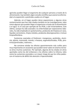 Carlos de Prada
146
agrícolas pueden llegar al organismo de cualquier persona a través de la
alimentación, hay también algún estudio científico que asocia la enferme-
dad a la exposición a pesticidas usados en el hogar.
Además, en el hogar pueden darse exposiciones a algunos otros
contaminantes que han sido citados también en las investigaciones, tales
como algunos que pueden llegar al organismo a través de la alimentación
o el agua. Es el caso por ejemplo de los PCBs, o del tricloroetileno. Este
último, aunque ha sido asociado a la enfermedad por exposiciones labo-
rales, ha sido empleado en quitamanchas, productos de limpieza en seco,
líquidos correctores, limpia-metales, productos desengrasantes e incluso
limpiaalfombras.
Sustancias asociadas al Parkinson: manganeso, pesticidas, alumi-
nio, plomo, mancozeb, maneb, n-hexano, organofosforados, PCBs, pire-
trinas/piretroides, rotenona…
No conviene olvidar los efectos aparentemente más sutiles pero
muy importantes en ocasiones que pueden tener sobre el sistema nervio-
so otras muchas sustancias. Por ejemplo, algunas de las citadas en otros
apartados como los del embarazo o los efectos sobre la infancia, tales
como las sustancias asociadas a un mayor riesgo de que los niños padez-
can el trastorno de déficit de atención e hiperactividad.
 