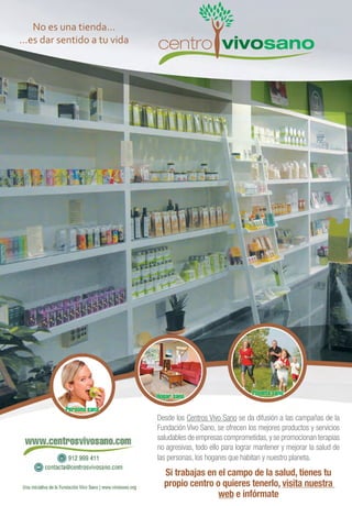 Desde los Centros Vivo Sano se da difusión a las campañas de la
Fundación Vivo Sano, se ofrecen los mejores productos y servicios
saludables de empresas comprometidas,y se promocionan terapias
no agresivas, todo ello para lograr mantener y mejorar la salud de
las personas, los hogares que habitan y nuestro planeta.
Si trabajas en el campo de la salud, tienes tu
propio centro o quieres tenerlo, visita nuestra
web e infórmate
No es una tienda...
...es dar sentido a tu vida
 