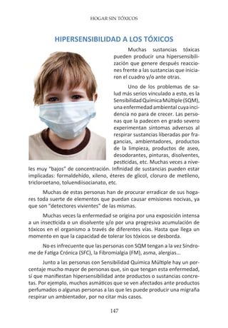 HOGAR SIN TÓXICOS
147
HIPERSENSIBILIDAD A LOS TÓXICOS
Muchas sustancias tóxicas
pueden producir una hipersensibili-
zación que genere después reaccio-
nes frente a las sustancias que inicia-
ron el cuadro y/o ante otras.
Uno de los problemas de sa-
lud más serios vinculado a esto, es la
SensibilidadQuímicaMúltiple(SQM),
una enfermedad ambiental cuya inci-
dencia no para de crecer. Las perso-
nas que la padecen en grado severo
experimentan síntomas adversos al
respirar sustancias liberadas por fra-
gancias, ambientadores, productos
de la limpieza, productos de aseo,
desodorantes, pinturas, disolventes,
pesticidas, etc. Muchas veces a nive-
les muy “bajos” de concentración. Infinidad de sustancias pueden estar
implicadas: formaldehído, xileno, éteres de glicol, cloruro de metileno,
tricloroetano, toluendiisocianato, etc.
Muchas de estas personas han de procurar erradicar de sus hoga-
res toda suerte de elementos que puedan causar emisiones nocivas, ya
que son “detectores vivientes” de las mismas.
Muchas veces la enfermedad se origina por una exposición intensa
a un insecticida o un disolvente y/o por una progresiva acumulación de
tóxicos en el organismo a través de diferentes vías. Hasta que llega un
momento en que la capacidad de tolerar los tóxicos se desborda.
No es infrecuente que las personas con SQM tengan a la vez Síndro-
me de Fatiga Crónica (SFC), la Fibromialgia (FM), asma, alergias...
Junto a las personas con Sensibilidad Química Múltiple hay un por-
centaje mucho mayor de personas que, sin que tengan esta enfermedad,
sí que manifiestan hipersensibilidad ante productos o sustancias concre-
tas. Por ejemplo, muchos asmáticos que se ven afectados ante productos
perfumados o algunas personas a las que les puede producir una migraña
respirar un ambientador, por no citar más casos.
 