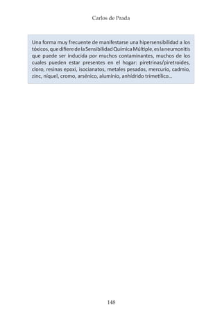 Carlos de Prada
148
Una forma muy frecuente de manifestarse una hipersensibilidad a los
tóxicos,quedifieredelaSensibilidadQuímicaMúltiple,eslaneumonitis
que puede ser inducida por muchos contaminantes, muchos de los
cuales pueden estar presentes en el hogar: piretrinas/piretroides,
cloro, resinas epoxi, isocianatos, metales pesados, mercurio, cadmio,
zinc, níquel, cromo, arsénico, aluminio, anhídrido trimetílico…
 