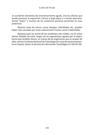 Carlos de Prada
150
un accidente doméstico de envenenamiento agudo, sino los efectos que
puede provocar la exposición crónica a largo plazo y a niveles aparente-
mente “bajos” a muchas de las sustancias químicas presentes en esos
productos.
Muchos casos de cáncer, asma, alergias, infertilidad, etc., pueden
haber sido causados por estas exposiciones muchas veces inadvertidas.
Dejamos pues los temas de los accidentes más visibles, no sin antes
alertar también de estos riesgos de las exposiciones agudas por la impor-
tancia que también tienen, en manos de los organismos que se ocupan de
ellos, como el Instituto Nacional de Toxicología (en caso de envenenamien-
to en España, llamar al Servicio de Información Toxicológica 91 562 04 20).
 