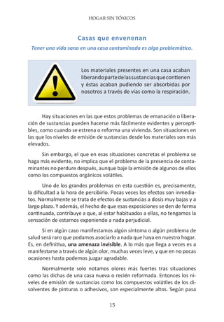 HOGAR SIN TÓXICOS
15
Casas que envenenan
Tener una vida sana en una casa contaminada es algo problemático.
Hay situaciones en las que estos problemas de emanación o libera-
ción de sustancias pueden hacerse más fácilmente evidentes y percepti-
bles, como cuando se estrena o reforma una vivienda. Son situaciones en
las que los niveles de emisión de sustancias desde los materiales son más
elevados.
Sin embargo, el que en esas situaciones concretas el problema se
haga más evidente, no implica que el problema de la presencia de conta-
minantes no perdure después, aunque baje la emisión de algunos de ellos
como los compuestos orgánicos volátiles.
Uno de los grandes problemas en esta cuestión es, precisamente,
la dificultad a la hora de percibirlo. Pocas veces los efectos son inmedia-
tos. Normalmente se trata de efectos de sustancias a dosis muy bajas y a
largo plazo. Y además, el hecho de que esas exposiciones se den de forma
continuada, contribuye a que, al estar habituados a ellas, no tengamos la
sensación de estarnos exponiendo a nada perjudicial.
Si en algún caso manifestamos algún síntoma o algún problema de
salud será raro que podamos asociarlo a nada que haya en nuestro hogar.
Es, en definitiva, una amenaza invisible. A lo más que llega a veces es a
manifestarse a través de algún olor, muchas veces leve, y que en no pocas
ocasiones hasta podemos juzgar agradable.
Normalmente solo notamos olores más fuertes tras situaciones
como las dichas de una casa nueva o recién reformada. Entonces los ni-
veles de emisión de sustancias como los compuestos volátiles de los di-
solventes de pinturas o adhesivos, son especialmente altos. Según pasa
Los materiales presentes en una casa acaban
liberandopartedelassustanciasquecontienen
y éstas acaban pudiendo ser absorbidas por
nosotros a través de vías como la respiración.
 