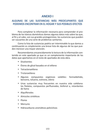 HOGAR SIN TÓXICOS
153
ANEXO I
ALGUNAS DE LAS SUSTANCIAS MÁS PREOCUPANTES QUE
PODEMOS ENCONTRAR EN EL HOGAR Y SUS POSIBLES EFECTOS
Para completar la información necesaria para comprender el pro-
blema de los tóxicos domésticos damos algunos datos más sobre las que,
al fin y al cabo, son sus grandes protagonistas: las sustancias que pueden
ser causantes de una serie de problemas sanitarios.
Como la lista de sustancias podría ser interminable lo que damos a
continuación es simplemente una breve lista de algunas de las que pue-
den merecer una mayor atención.
Recomendamos encarecidamente la lectura de la información con-
tenida en este apartado ya que es un complemento importante de los
datos que aportamos en el resto de apartados de esta obra.
•	 Disolventes
•	 Éteres de glicol basados en el etileno
•	 Tetracloroetileno
•	 Tricloroetileno
•	 Algunos compuestos orgánicos volátiles: formaldehído,
	 benceno, tolueno, estireno, xileno
•	 Unas sustancias muy frecuentes en nuestra vida cotidiana:
	 los ftalatos, compuestos perfluorados, bisfenol a, retardantes
	 de llama
•	 Alquilfenoles
•	 Almizcles sintéticos
•	 Plomo
•	 Mercurio
•	 Hidrocarburos aromáticos policíclicos
 