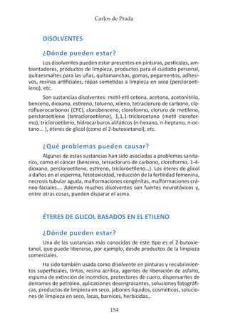 Carlos de Prada
154
DISOLVENTES
¿Dónde pueden estar?
Los disolventes pueden estar presentes en pinturas, pesticidas, am-
bientadores, productos de limpieza, productos para el cuidado personal,
quitaesmaltes para las uñas, quitamanchas, gomas, pegamentos, adhesi-
vos, resinas artificiales, ropas sometidas a limpieza en seco (percloroeti-
leno), etc.
Son sustancias disolventes: metil-etil cetona, acetona, acetonitrilo,
benceno, dioxano, estireno, tolueno, xileno, tetracloruro de carbono, clo-
rofluorocarbonos (CFC), clorobenceno, cloroformo, cloruro de metileno,
percloroetileno (tetracloroetileno), 1,1,1-tricloroetano (metil clorofor-
mo), tricloroetileno, hidrocarburos alifáticos (n-hexano, n-heptano, n-oc-
tano... ), éteres de glicol (como el 2-butoxietanol), etc.
¿Qué problemas pueden causar?
Algunas de estas sustancias han sido asociadas a problemas sanita-
rios, como el cáncer (benceno, tetracloruro de carbono, cloroformo, 1-4-
dioxano, percloroetileno, estireno, tricloroetileno…). Los éteres de glicol
a daños en el esperma, fetotoxicidad, reducción de la fertilidad femenina,
necrosis tubular aguda, malformaciones congénitas, malformaciones crá-
neo-faciales…. Además muchos disolventes son fuertes neurotóxicos y,
entre otras cosas, pueden disparar el asma.
ÉTERES DE GLICOL BASADOS EN EL ETILENO
¿Dónde pueden estar?
Una de las sustancias más conocidas de este tipo es el 2-butoxie-
tanol, que puede liberarse, por ejemplo, desde productos de la limpieza
comerciales.
Ha sido también usada como disolvente en pinturas y recubrimien-
tos superficiales, tintas, resina acrílica, agentes de liberación de asfalto,
espuma de extinción de incendios, protectores de cuero, dispersantes de
derrames de petróleo, aplicaciones desengrasantes, soluciones fotográfi-
cas, productos de limpieza en seco, jabones líquidos, cosméticos, solucio-
nes de limpieza en seco, lacas, barnices, herbicidas…
 