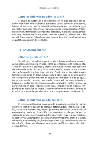 HOGAR SIN TÓXICOS
155
¿Qué problemas pueden causar?
El grupo de sustancias a que pertenecen ha sido asociado por es-
tudios científicos con problemas sanitarios como: daños en el esperma,
fetotoxicidad, reducción de la fertilidad femenina, necrosis tubular agu-
da, malformaciones congénitas, malformaciones cráneo-faciales... Y tam-
bién con: malformaciones congénitas cardíacas, malformaciones genito-
urinarias, alteraciones hormonales, inmunosupresión, defectos del tubo
neural, fisuras orales (labio leporino y paladar hendido), malformaciones
esqueléticas o cáncer de testículos.
TETRACLOROETILENO
¿Dónde puede estar?
Se utiliza en la industria para producir hidroclorofluorocarbonos,
como agente de limpieza en seco, como desengrasante de metales, etc.
También se usa en el acabado y procesamiento de textiles, la producción
de removedores de pintura y tintas de impresión, y para producir adhe-
sivos y fluidos de limpieza especializada. Puede ser un importante con-
taminante del agua en algunos lugares (y a consecuencia de ello, aparte
de ser ingerido, puede emanar en pequeñas cantidades desde el agua).
Los productos de consumo que pueden contenerlo incluyen adhesivos,
fragancias, quitamanchas, limpia pintadas, acabados textiles, productos
para limpieza en seco, repelentes de agua, limpiadores de madera, lim-
piadores de vehículos de motor… Puede también entrar en casa desde el
exterior (por ejemplo, por vivir junto a una empresa que trabaje con él).
¿Qué problemas puede causar?
El tetracloroetileno ha sido asociado a: arritmias, cáncer de mama,
deterioro cognitivo, cáncer de esófago, fetotoxicidad, linfoma no Hodg-
kin, trastornos menstruales, edema pulmonar, reducción de la fertilidad
en mujeres y hombres… Y también con: anomalías en el esperma, necro-
sis tubular aguda, leucemias de adulto, cáncer de vejiga, cáncer cerebral,
cáncer cervical, alteraciones de la visión, malformaciones cráneo-faciales,
demencia, cáncer de hígado, inmunosupresión, bajo peso al nacer, cáncer
de pulmón, cáncer de páncreas, neuropatía periférica, cáncer de riñón,
esclerodermia…
 