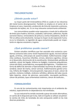 Carlos de Prada
156
TRICLOROETILENO
¿Dónde puede estar?
La mayor parte del tricloroetileno (TCE) es usado en las industrias
del metal (como desengrasante). También se emplea en el sector de la
limpieza en seco, impresión, producción de tinta de impresión y pinturas,
impresión de tejidos, etc. Es un muy relevante contaminante ambiental.
Los consumidores pueden estar expuestos a través de la utilización
de tintes para madera, barnices, acabados, lubricantes, adhesivos, líquido
corrector blanco, removedores de pintura y ciertos limpiadores, donde el
TCE se utiliza como disolvente. Aunque la mayor vía de exposición huma-
na es la inhalación, la ingestión de agua contaminada puede ser impor-
tante en algunas ocasiones y lugares.
¿Qué problemas puede causar?
Existen estudios científicos que han asociado esta sustancia a pro-
blemas sanitarios tales como: lesión hepatocelular aguda, necrosis tubular
aguda, arritmias, anticuerpos de autoinmunidad, malformaciones congé-
nitas cardíacas, leucemias infantiles, cirrosis, deterioro cognitivo, retraso
en el desarrollo, disminución de la coordinación, fetotoxicidad, pérdida de
audición, cáncer de hígado, linfoma no Hodgkin, trastornos psiquiátricos,
cáncerderiñón),esclerodermia,neuropatíadeltrigémino…Ytambiéntras-
torno de déficit de atención e hiperactividad, leucemias de adulto, cáncer
cerebral, cáncer de mama, cáncer cervical, malformaciones genito-urina-
rias, linfoma de Hodgkin, inmunosupresión, bajo peso al nacer, cáncer de
pulmón, mieloma múltiple, síndrome nefrótico, defectos del tubo neural,
labio leporino, cáncer de páncreas, pancreatitis, neuropatía periférica,
cáncer de próstata, lupus eritematoso sistémico, cáncer de testículos…
FORMALDEHÍDO
Es uno de los contaminantes más importantes en el ambiente do-
méstico, especialmente en dependencias mal ventiladas.
Su uso industrial ha venido creciendo a pesar de existir alternativas,
en contra de lo dispuesto por la ley. Solo en España se utilizan anualmen-
te cientos de miles de toneladas de este compuesto volátil en los más
diversos productos.
 