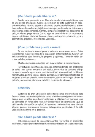 HOGAR SIN TÓXICOS
157
¿De dónde puede liberarse?
Puede estar presente y ser liberado desde tableros de fibras (que
es una de las principales fuentes de emisión de esta sustancia en espa-
cios cerrados), resinas, espumas aislantes, productos de limpieza, alfom-
bras, relleno de colchones, tejidos anti-arrugas, ordenadores, televisores,
impresoras, videoconsolas, hornos, lámparas decorativas, secadores de
pelo, maderas, pegamentos (como algunos que adhieren las moquetas),
papeles pintados, pinturas, barnices, lacas, antisépticos, champús, geles,
cosméticos, plásticos, insecticidas, vacunas…
¿Qué problemas puede causar?
Es una sustancia cancerígena e irritante, entre otras cosas. Entre
los síntomas más evidentes de la exposición al formaldehído figuran son
irritación de los ojos, la nariz, la garganta y lagrimeo. También visión bo-
rrosa, cefalea, náuseas…
Muchas personas asmáticas son muy sensibles a esta sustancia.
Hay estudios científicos que asocian el formaldehído con problemas
de salud tales como: leucemias del adulto, dermatitis de contacto alérgi-
ca, cáncer nasofaríngeo, asma, autoinmunidad, fetotoxicidad, problemas
menstruales, porfiria tóxica, edema pulmonar, problemas de fertilidad en
mujeres, e incluso cirrosis, inmunosupresión, cáncer de laringe, cáncer de
pulmón, melanoma, síndrome nefrítico o cáncer de páncreas.
BENCENO
Sustancia de gran utilización, sobre todo como intermediario para
fabricar otras sustancias químicas como el etilbenceno (precursor de es-
tireno, que se utiliza para hacer polímeros y plásticos), el cumeno (que
se convierte en fenol para resinas y adhesivos) y el ciclohexano (que se
utiliza en la fabricación de nylon). El benceno también sirve para fabricar
algunas gomas, lubricantes, tinturas, detergentes, pesticidas… Y ha sido
usado como aditivo en la gasolina.
¿De dónde puede liberarse?
El benceno es uno de los contaminantes relevantes en ambientes
interiores. Puede proceder de los materiales utilizados en la construcción,
 