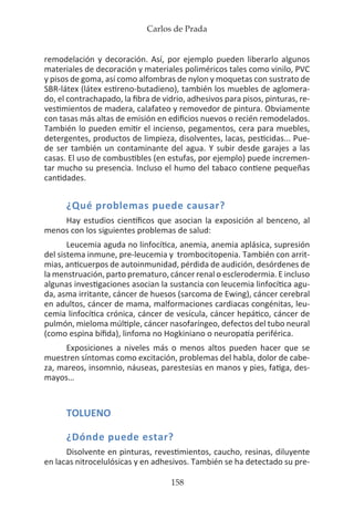 Carlos de Prada
158
remodelación y decoración. Así, por ejemplo pueden liberarlo algunos
materiales de decoración y materiales poliméricos tales como vinilo, PVC
y pisos de goma, así como alfombras de nylon y moquetas con sustrato de
SBR-látex (látex estireno-butadieno), también los muebles de aglomera-
do, el contrachapado, la fibra de vidrio, adhesivos para pisos, pinturas, re-
vestimientos de madera, calafateo y removedor de pintura. Obviamente
con tasas más altas de emisión en edificios nuevos o recién remodelados.
También lo pueden emitir el incienso, pegamentos, cera para muebles,
detergentes, productos de limpieza, disolventes, lacas, pesticidas... Pue-
de ser también un contaminante del agua. Y subir desde garajes a las
casas. El uso de combustibles (en estufas, por ejemplo) puede incremen-
tar mucho su presencia. Incluso el humo del tabaco contiene pequeñas
cantidades.
¿Qué problemas puede causar?
Hay estudios científicos que asocian la exposición al benceno, al
menos con los siguientes problemas de salud:
Leucemia aguda no linfocítica, anemia, anemia aplásica, supresión
del sistema inmune, pre-leucemia y trombocitopenia. También con arrit-
mias, anticuerpos de autoinmunidad, pérdida de audición, desórdenes de
la menstruación, parto prematuro, cáncer renal o esclerodermia. E incluso
algunas investigaciones asocian la sustancia con leucemia linfocítica agu-
da, asma irritante, cáncer de huesos (sarcoma de Ewing), cáncer cerebral
en adultos, cáncer de mama, malformaciones cardiacas congénitas, leu-
cemia linfocítica crónica, cáncer de vesícula, cáncer hepático, cáncer de
pulmón, mieloma múltiple, cáncer nasofaríngeo, defectos del tubo neural
(como espina bífida), linfoma no Hogkiniano o neuropatía periférica.
Exposiciones a niveles más o menos altos pueden hacer que se
muestren síntomas como excitación, problemas del habla, dolor de cabe-
za, mareos, insomnio, náuseas, parestesias en manos y pies, fatiga, des-
mayos…
TOLUENO
¿Dónde puede estar?
Disolvente en pinturas, revestimientos, caucho, resinas, diluyente
en lacas nitrocelulósicas y en adhesivos. También se ha detectado su pre-
 