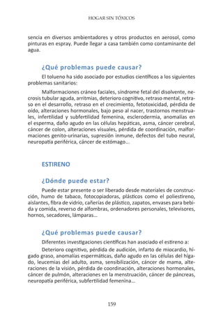 HOGAR SIN TÓXICOS
159
sencia en diversos ambientadores y otros productos en aerosol, como
pinturas en espray. Puede llegar a casa también como contaminante del
agua.
¿Qué problemas puede causar?
El tolueno ha sido asociado por estudios científicos a los siguientes
problemas sanitarios:
Malformaciones cráneo faciales, síndrome fetal del disolvente, ne-
crosis tubular aguda, arritmias, deterioro cognitivo, retraso mental, retra-
so en el desarrollo, retraso en el crecimiento, fetotoxicidad, pérdida de
oído, alteraciones hormonales, bajo peso al nacer, trastornos menstrua-
les, infertilidad y subfertilidad femenina, esclerodermia, anomalías en
el esperma, daño agudo en las células hepáticas, asma, cáncer cerebral,
cáncer de colon, alteraciones visuales, pérdida de coordinación, malfor-
maciones genito-urinarias, supresión inmune, defectos del tubo neural,
neuropatía periférica, cáncer de estómago...
ESTIRENO
¿Dónde puede estar?
Puede estar presente o ser liberado desde materiales de construc-
ción, humo de tabaco, fotocopiadoras, plásticos como el poliestireno,
aislantes, fibra de vidrio, cañerías de plástico, zapatos, envases para bebi-
da y comida, reverso de alfombras, ordenadores personales, televisores,
hornos, secadores, lámparas…
¿Qué problemas puede causar?
Diferentes investigaciones científicas han asociado el estireno a:
Deterioro cognitivo, pérdida de audición, infarto de miocardio, hí-
gado graso, anomalías espermáticas, daño agudo en las células del híga-
do, leucemias del adulto, asma, sensibilización, cáncer de mama, alte-
raciones de la visión, pérdida de coordinación, alteraciones hormonales,
cáncer de pulmón, alteraciones en la menstruación, cáncer de páncreas,
neuropatía periférica, subfertilidad femenina…
 