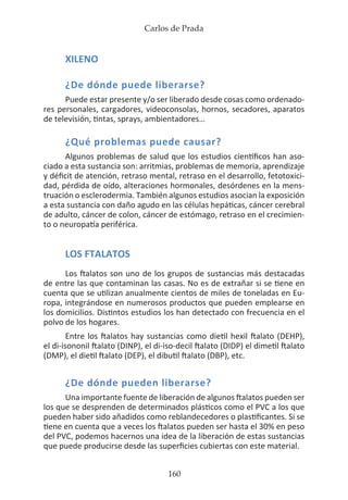 Carlos de Prada
160
XILENO
¿De dónde puede liberarse?
Puede estar presente y/o ser liberado desde cosas como ordenado-
res personales, cargadores, videoconsolas, hornos, secadores, aparatos
de televisión, tintas, sprays, ambientadores…
¿Qué problemas puede causar?
Algunos problemas de salud que los estudios científicos han aso-
ciado a esta sustancia son: arritmias, problemas de memoria, aprendizaje
y déficit de atención, retraso mental, retraso en el desarrollo, fetotoxici-
dad, pérdida de oído, alteraciones hormonales, desórdenes en la mens-
truación o esclerodermia. También algunos estudios asocian la exposición
a esta sustancia con daño agudo en las células hepáticas, cáncer cerebral
de adulto, cáncer de colon, cáncer de estómago, retraso en el crecimien-
to o neuropatía periférica.
LOS FTALATOS
Los ftalatos son uno de los grupos de sustancias más destacadas
de entre las que contaminan las casas. No es de extrañar si se tiene en
cuenta que se utilizan anualmente cientos de miles de toneladas en Eu-
ropa, integrándose en numerosos productos que pueden emplearse en
los domicilios. Distintos estudios los han detectado con frecuencia en el
polvo de los hogares.
Entre los ftalatos hay sustancias como dietil hexil ftalato (DEHP),
el di-isononil ftalato (DINP), el di-iso-decil ftalato (DIDP) el dimetil ftalato
(DMP), el dietil ftalato (DEP), el dibutil ftalato (DBP), etc.
¿De dónde pueden liberarse?
Una importante fuente de liberación de algunos ftalatos pueden ser
los que se desprenden de determinados plásticos como el PVC a los que
pueden haber sido añadidos como reblandecedores o plastificantes. Si se
tiene en cuenta que a veces los ftalatos pueden ser hasta el 30% en peso
del PVC, podemos hacernos una idea de la liberación de estas sustancias
que puede producirse desde las superficies cubiertas con este material.
 