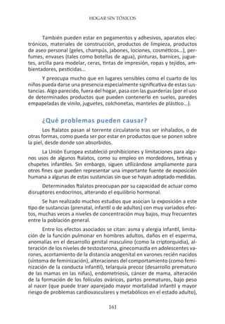 HOGAR SIN TÓXICOS
161
También pueden estar en pegamentos y adhesivos, aparatos elec-
trónicos, materiales de construcción, productos de limpieza, productos
de aseo personal (geles, champús, jabones, lociones, cosméticos…), per-
fumes, envases (tales como botellas de agua), pinturas, barnices, jugue-
tes, arcilla para modelar, ceras, tintas de impresión, ropas y tejidos, am-
bientadores, pesticidas…
Y preocupa mucho que en lugares sensibles como el cuarto de los
niños pueda darse una presencia especialmente significativa de estas sus-
tancias. Algo parecido, fuera del hogar, pasa con las guarderías (por el uso
de determinados productos que pueden contenerlo en suelos, paredes
empapeladas de vinilo, juguetes, colchonetas, manteles de plástico...).
¿Qué problemas pueden causar?
Los ftalatos pasan al torrente circulatorio tras ser inhalados, o de
otras formas, como pueda ser por estar en productos que se ponen sobre
la piel, desde donde son absorbidos.
La Unión Europea estableció prohibiciones y limitaciones para algu-
nos usos de algunos ftalatos, como su empleo en mordedores, tetinas y
chupetes infantiles. Sin embargo, siguen utilizándose ampliamente para
otros fines que pueden representar una importante fuente de exposición
humana a algunas de estas sustancias sin que se hayan adoptado medidas.
Determinados ftalatos preocupan por su capacidad de actuar como
disruptores endocrinos, alterando el equilibrio hormonal.
Se han realizado muchos estudios que asocian la exposición a este
tipo de sustancias (prenatal, infantil o de adultos) con muy variados efec-
tos, muchas veces a niveles de concentración muy bajos, muy frecuentes
entre la población general.
Entre los efectos asociados se citan: asma y alergia infantil, limita-
ción de la función pulmonar en hombres adultos, daños en el esperma,
anomalías en el desarrollo genital masculino (como la criptorquidia), al-
teración de los niveles de testosterona, ginecomastia en adolescentes va-
rones, acortamiento de la distancia anogenital en varones recién nacidos
(síntoma de feminización), alteraciones del comportamiento (como femi-
nización de la conducta infantil), telarquia precoz (desarrollo prematuro
de las mamas en las niñas), endometriosis, cáncer de mama, alteración
de la formación de los folículos ováricos, partos prematuros, bajo peso
al nacer (que puede traer aparejado mayor mortalidad infantil y mayor
riesgo de problemas cardiovasculares y metabólicos en el estado adulto),
 