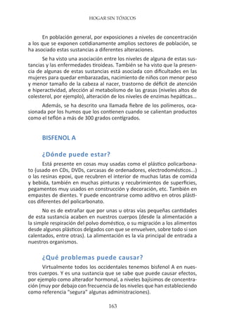 HOGAR SIN TÓXICOS
163
En población general, por exposiciones a niveles de concentración
a los que se exponen cotidianamente amplios sectores de población, se
ha asociado estas sustancias a diferentes alteraciones.
Se ha visto una asociación entre los niveles de alguna de estas sus-
tancias y las enfermedades tiroideas. También se ha visto que la presen-
cia de algunas de estas sustancias está asociada con dificultades en las
mujeres para quedar embarazadas, nacimiento de niños con menor peso
y menor tamaño de la cabeza al nacer, trastorno de déficit de atención
e hiperactividad, afección al metabolismo de las grasas (niveles altos de
colesterol, por ejemplo), alteración de los niveles de enzimas hepáticas…
Además, se ha descrito una llamada fiebre de los polímeros, oca-
sionada por los humos que los contienen cuando se calientan productos
como el teflón a más de 300 grados centígrados.
BISFENOL A
¿Dónde puede estar?
Está presente en cosas muy usadas como el plástico policarbona-
to (usado en CDs, DVDs, carcasas de ordenadores, electrodomésticos...)
o las resinas epoxi, que recubren el interior de muchas latas de comida
y bebida, también en muchas pinturas y recubrimientos de superficies,
pegamentos muy usados en construcción y decoración, etc. También en
empastes de dientes. Y puede encontrarse como aditivo en otros plásti-
cos diferentes del policarbonato.
No es de extrañar que por unas u otras vías pequeñas cantidades
de esta sustancia acaben en nuestros cuerpos (desde la alimentación a
la simple respiración del polvo doméstico, o su migración a los alimentos
desde algunos plásticos delgados con que se envuelven, sobre todo si son
calentados, entre otras). La alimentación es la vía principal de entrada a
nuestros organismos.
¿Qué problemas puede causar?
Virtualmente todos los occidentales tenemos bisfenol A en nues-
tros cuerpos. Y es una sustancia que se sabe que puede causar efectos,
por ejemplo como alterador hormonal, a niveles bajísimos de concentra-
ción (muy por debajo con frecuencia de los niveles que han estableciendo
como referencia “segura” algunas administraciones).
 