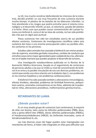 Carlos de Prada
164
La UE, tras mucho resistirse (defendiendo los intereses de la indus-
tria), decidió prohibir un uso muy frecuente de esta sustancia durante
mucho tiempo: el plástico de las botellas de los biberones infantiles. Lo
hizo atendiendo a los riesgos que podría entrañar para el sistema inmu-
nológico y el desarrollo infantil, ya que, al calentarse, pasaba del plástico
a la leche. Otros usos que pueden causar contaminación del cuerpo hu-
mano con bisfenol A, como el de las latas de comida, no han sido prohibi-
dos más que en algún país puntual.
Pocas sustancias han sido tan estudiadas acerca de sus posibles
efectos sanitarios. Centenares de investigaciones científicas sobre esta
sustancia dan base a una enorme preocupación sobre sus posibles efec-
tos sanitarios en las personas.
Estudios sobre animales han asociado el bisfenol A con menor produc-
ción de esperma, anomalías genitales masculinas, cambios de conducta que
entrañancosascomomayoragresividadopeorcuidadodelascrías,alteracio-
nes en el tejido mamario que pueden propiciar el desarrollo de tumores…
Una investigación estadounidense publicada en la Revista de la
Asociación Médica Americana, basada en el seguimiento de centenares
de personas adultas a las que se midió su nivel de concentración de bisfe-
nol A en orina y la posible vinculación de eso con diversos problemas, en-
contró que existía una clara relación con la diabetes tipo 2, con problemas
en los enzimas hepáticos y con problemas cardiovasculares.
El bisfenol A ha sido asociado también a alteraciones inmunológicas,
efectos tiroideos, obesidad, problemas de fertilidad femeninos, poliquis-
tosis ovárica, anomalías cromosómicas en los fetos, adelanto de la puber-
tad en niñas, alteraciones prostáticas, malformaciones genitourinarias…
RETARDANTES DE LLAMA
¿Dónde pueden estar?
Es un muy amplio grupo de sustancias (son centenares), la mayoría
de ellas con bromo, tales como los bifenilos polibromados (PBB), deca,
octa y penta difenil éter (PBDE), éteres difenilos polibromados (PBDEs),
el hexabromociclododecano (HBCD), los bisfenoles bromados, como el
tetrabromobisfenol A, etc.
Las más diversas cosas del hogar pueden estar impregnadas con
retardantes de llama, al haber sido integrados en ellas para dificultar que
 