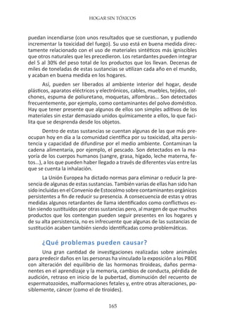 HOGAR SIN TÓXICOS
165
puedan incendiarse (con unos resultados que se cuestionan, y pudiendo
incrementar la toxicidad del fuego). Su uso está en buena medida direc-
tamente relacionado con el uso de materiales sintéticos más igniscibles
que otros naturales que les precedieron. Los retardantes pueden integrar
del 5 al 30% del peso total de los productos que los llevan. Decenas de
miles de toneladas de estas sustancias se utilizan cada año en el mundo,
y acaban en buena medida en los hogares.
Así, pueden ser liberados al ambiente interior del hogar, desde
plásticos, aparatos eléctricos y electrónicos, cables, muebles, tejidos, col-
chones, espuma de poliuretano, moquetas, alfombras… Son detectados
frecuentemente, por ejemplo, como contaminantes del polvo doméstico.
Hay que tener presente que algunos de ellos son simples aditivos de los
materiales sin estar demasiado unidos químicamente a ellos, lo que faci-
lita que se desprenda desde los objetos.
Dentro de estas sustancias se cuentan algunas de las que más pre-
ocupan hoy en día a la comunidad científica por su toxicidad, alta persis-
tencia y capacidad de difundirse por el medio ambiente. Contaminan la
cadena alimentaria, por ejemplo, el pescado. Son detectados en la ma-
yoría de los cuerpos humanos (sangre, grasa, hígado, leche materna, fe-
tos…), a los que pueden haber llegado a través de diferentes vías entre las
que se cuenta la inhalación.
La Unión Europea ha dictado normas para eliminar o reducir la pre-
sencia de algunas de estas sustancias. También varias de ellas han sido han
sido incluidas en el Convenio de Estocolmo sobre contaminantes orgánicos
persistentes a fin de reducir su presencia. A consecuencia de estas y otras
medidas algunos retardantes de llama identificados como conflictivos es-
tán siendo sustituidos por otras sustancias pero, al margen de que muchos
productos que los contengan pueden seguir presentes en los hogares y
de su alta persistencia, no es infrecuente que algunas de las sustancias de
sustitución acaben también siendo identificadas como problemáticas.
¿Qué problemas pueden causar?
Una gran cantidad de investigaciones realizadas sobre animales
para predecir daños en las personas ha vinculado la exposición a los PBDE
con alteración del equilibrio de las hormonas tiroideas, daños perma-
nentes en el aprendizaje y la memoria, cambios de conducta, pérdida de
audición, retraso en inicio de la pubertad, disminución del recuento de
espermatozoides, malformaciones fetales y, entre otras alteraciones, po-
siblemente, cáncer (como el de tiroides).
 