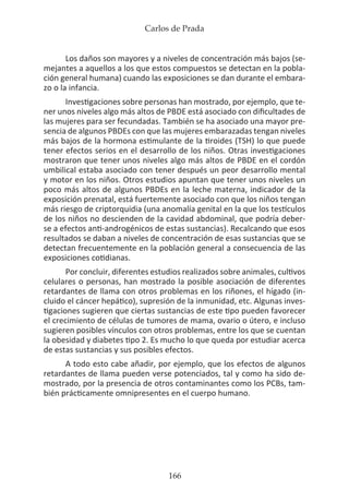 Carlos de Prada
166
Los daños son mayores y a niveles de concentración más bajos (se-
mejantes a aquellos a los que estos compuestos se detectan en la pobla-
ción general humana) cuando las exposiciones se dan durante el embara-
zo o la infancia.
Investigaciones sobre personas han mostrado, por ejemplo, que te-
ner unos niveles algo más altos de PBDE está asociado con dificultades de
las mujeres para ser fecundadas. También se ha asociado una mayor pre-
sencia de algunos PBDEs con que las mujeres embarazadas tengan niveles
más bajos de la hormona estimulante de la tiroides (TSH) lo que puede
tener efectos serios en el desarrollo de los niños. Otras investigaciones
mostraron que tener unos niveles algo más altos de PBDE en el cordón
umbilical estaba asociado con tener después un peor desarrollo mental
y motor en los niños. Otros estudios apuntan que tener unos niveles un
poco más altos de algunos PBDEs en la leche materna, indicador de la
exposición prenatal, está fuertemente asociado con que los niños tengan
más riesgo de criptorquidia (una anomalía genital en la que los testículos
de los niños no descienden de la cavidad abdominal, que podría deber-
se a efectos anti-androgénicos de estas sustancias). Recalcando que esos
resultados se daban a niveles de concentración de esas sustancias que se
detectan frecuentemente en la población general a consecuencia de las
exposiciones cotidianas.
Por concluir, diferentes estudios realizados sobre animales, cultivos
celulares o personas, han mostrado la posible asociación de diferentes
retardantes de llama con otros problemas en los riñones, el hígado (in-
cluido el cáncer hepático), supresión de la inmunidad, etc. Algunas inves-
tigaciones sugieren que ciertas sustancias de este tipo pueden favorecer
el crecimiento de células de tumores de mama, ovario o útero, e incluso
sugieren posibles vínculos con otros problemas, entre los que se cuentan
la obesidad y diabetes tipo 2. Es mucho lo que queda por estudiar acerca
de estas sustancias y sus posibles efectos.
A todo esto cabe añadir, por ejemplo, que los efectos de algunos
retardantes de llama pueden verse potenciados, tal y como ha sido de-
mostrado, por la presencia de otros contaminantes como los PCBs, tam-
bién prácticamente omnipresentes en el cuerpo humano.
 