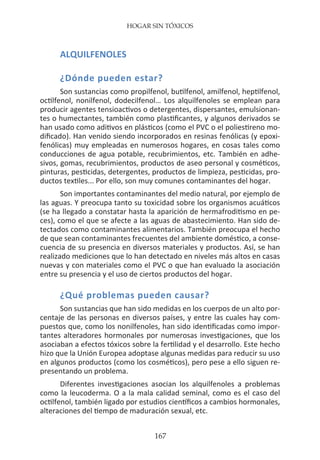 HOGAR SIN TÓXICOS
167
ALQUILFENOLES
¿Dónde pueden estar?
Son sustancias como propilfenol, butilfenol, amilfenol, heptilfenol,
octilfenol, nonilfenol, dodecilfenol… Los alquilfenoles se emplean para
producir agentes tensioactivos o detergentes, dispersantes, emulsionan-
tes o humectantes, también como plastificantes, y algunos derivados se
han usado como aditivos en plásticos (como el PVC o el poliestireno mo-
dificado). Han venido siendo incorporados en resinas fenólicas (y epoxi-
fenólicas) muy empleadas en numerosos hogares, en cosas tales como
conducciones de agua potable, recubrimientos, etc. También en adhe-
sivos, gomas, recubrimientos, productos de aseo personal y cosméticos,
pinturas, pesticidas, detergentes, productos de limpieza, pesticidas, pro-
ductos textiles... Por ello, son muy comunes contaminantes del hogar.
Son importantes contaminantes del medio natural, por ejemplo de
las aguas. Y preocupa tanto su toxicidad sobre los organismos acuáticos
(se ha llegado a constatar hasta la aparición de hermafroditismo en pe-
ces), como el que se afecte a las aguas de abastecimiento. Han sido de-
tectados como contaminantes alimentarios. También preocupa el hecho
de que sean contaminantes frecuentes del ambiente doméstico, a conse-
cuencia de su presencia en diversos materiales y productos. Así, se han
realizado mediciones que lo han detectado en niveles más altos en casas
nuevas y con materiales como el PVC o que han evaluado la asociación
entre su presencia y el uso de ciertos productos del hogar.
¿Qué problemas pueden causar?
Son sustancias que han sido medidas en los cuerpos de un alto por-
centaje de las personas en diversos países, y entre las cuales hay com-
puestos que, como los nonilfenoles, han sido identificadas como impor-
tantes alteradores hormonales por numerosas investigaciones, que los
asociaban a efectos tóxicos sobre la fertilidad y el desarrollo. Este hecho
hizo que la Unión Europea adoptase algunas medidas para reducir su uso
en algunos productos (como los cosméticos), pero pese a ello siguen re-
presentando un problema.
Diferentes investigaciones asocian los alquilfenoles a problemas
como la leucoderma. O a la mala calidad seminal, como es el caso del
octilfenol, también ligado por estudios científicos a cambios hormonales,
alteraciones del tiempo de maduración sexual, etc.
 
