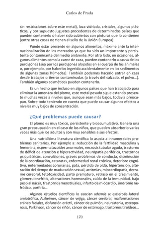 Carlos de Prada
170
sin restricciones sobre este metal), loza vidriada, cristales, algunos plás-
ticos, y por supuesto juguetes procedentes de determinados países que
pueden contenerlo o haber sido cubiertos con pinturas que lo contienen
(entre otras cosas no tienen el sello de la Unión Europea).
Puede estar presente en algunos alimentos, máxime ante la inter-
nacionalización de los mercados ya que ha sido un importante y persis-
tente contaminante del medio ambiente. Por otro lado, en ocasiones, al-
gunos alimentos como la carne de caza, pueden contenerlo a causa de los
perdigones (sea por los perdigones alojados en el cuerpo de los animales
o, por ejemplo, por haberlos ingerido accidentalmente en los sedimentos
de algunas zonas húmedas). También podemos hacerlo entrar en casa
desde trabajos o tierras contaminadas (a través del calzado, el polvo…).
También algunos cosméticos pueden contenerlo.
Es un hecho que incluso en algunos países que han trabajado para
eliminar la amenaza del plomo, este metal pesado sigue estando presen-
te muchas veces a niveles que, aunque sean más bajos, todavía preocu-
pan. Sobre todo teniendo en cuenta que puede causar algunos efectos a
niveles muy bajos de concentración.
¿Qué problemas puede causar?
El plomo es muy tóxico, persistente y bioacumulativo. Genera una
gran preocupación en el caso de los niños, que pueden absorberlo varias
veces más que los adultos y son muy sensibles a sus efectos.
Una nutridísima literatura científica lo asocia a innumerables pro-
blemas sanitarios. Por ejemplo a: reducción de la fertilidad masculina y
femenina, espermatozoides anormales, necrosis tubular aguda, trastorno
de déficit de atención e hiperactividad, neuropatía periférica, trastornos
psiquiátricos, convulsiones, graves problemas de conducta, disminución
de la coordinación, cataratas, enfermedad renal crónica, deterioro cogni-
tivo, enfermedades coronarias, gota, pérdida de oído, hipertensión, alte-
ración del tiempo de maduración sexual, arritmias, miocardiopatía, derra-
me cerebral, fetotoxicidad, parto prematuro, retraso en el crecimiento,
glomerulonefritis, alteraciones hormonales, caída de la inmunidad, bajo
peso al nacer, trastornos menstruales, infarto de miocardio, síndrome ne-
frótico, porfiria…
Algunos estudios científicos lo asocian además a: esclerosis lateral
amiotrófica, Alzheimer, cáncer de vejiga, cáncer cerebral, malformaciones
cráneo faciales, disfunción eréctil, cáncer de pulmón, neurastenia, osteopo-
rosis, Parkinson, cáncer de riñón, cáncer de estómago, trastornos tiroideos…
 