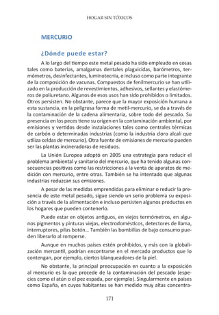 HOGAR SIN TÓXICOS
171
MERCURIO
¿Dónde puede estar?
A lo largo del tiempo este metal pesado ha sido empleado en cosas
tales como baterías, amalgamas dentales plaguicidas, barómetros, ter-
mómetros, desinfectantes, luminotecnia, e incluso como parte integrante
de la composición de vacunas. Compuestos de fenilmercurio se han utili-
zado en la producción de revestimientos, adhesivos, sellantes y elastóme-
ros de poliuretano. Algunos de esos usos han sido prohibidos o limitados.
Otros persisten. No obstante, parece que la mayor exposición humana a
esta sustancia, en la peligrosa forma de metil-mercurio, se da a través de
la contaminación de la cadena alimentaria, sobre todo del pescado. Su
presencia en los peces tiene su origen en la contaminación ambiental, por
emisiones y vertidos desde instalaciones tales como centrales térmicas
de carbón o determinadas industrias (como la industria cloro alcalí que
utiliza celdas de mercurio). Otra fuente de emisiones de mercurio pueden
ser las plantas incineradoras de residuos.
La Unión Europea adoptó en 2005 una estrategia para reducir el
problema ambiental y sanitario del mercurio, que ha tenido algunas con-
secuencias positivas como las restricciones a la venta de aparatos de me-
dición con mercurio, entre otras. También se ha intentado que algunas
industrias reduzcan sus emisiones.
A pesar de las medidas emprendidas para eliminar o reducir la pre-
sencia de este metal pesado, sigue siendo un serio problema su exposi-
ción a través de la alimentación e incluso persisten algunos productos en
los hogares que pueden contenerlo.
Puede estar en objetos antiguos, en viejos termómetros, en algu-
nos pigmentos y pinturas viejas, electrodomésticos, detectores de llama,
interruptores, pilas botón… También las bombillas de bajo consumo pue-
den liberarlo al romperse.
Aunque en muchos países estén prohibidos, y más con la globali-
zación mercantil, podrían encontrarse en el mercado productos que lo
contengan, por ejemplo, ciertos blanqueadores de la piel.
No obstante, la principal preocupación en cuanto a la exposición
al mercurio es la que procede de la contaminación del pescado (espe-
cies como el atún o el pez espada, por ejemplo). Singularmente en países
como España, en cuyos habitantes se han medido muy altas concentra-
 